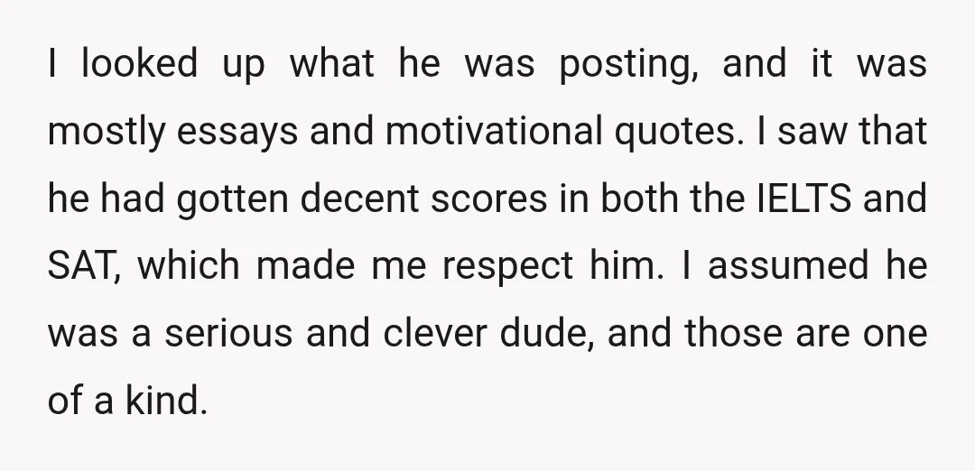 I looked up what he was posting, and it was mostly essays and motivational quotes. I saw that he had gotten decent scores in both the IELTS and SAT, which...
