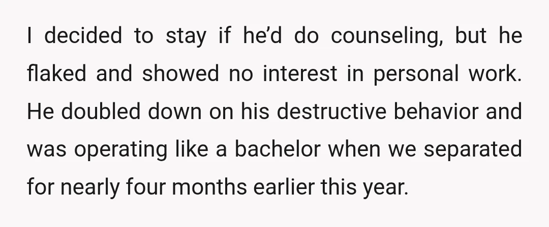 I decided to stay if he’d do counseling, but he flaked and showed no interest in personal work. He doubled down on his destructive behavior and was operating like a...