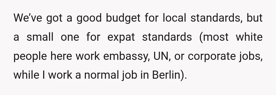 We’ve got a good budget for local standards, but a small one for expat standards (most white people here work embassy, UN, or corporate jobs, while I work a normal...