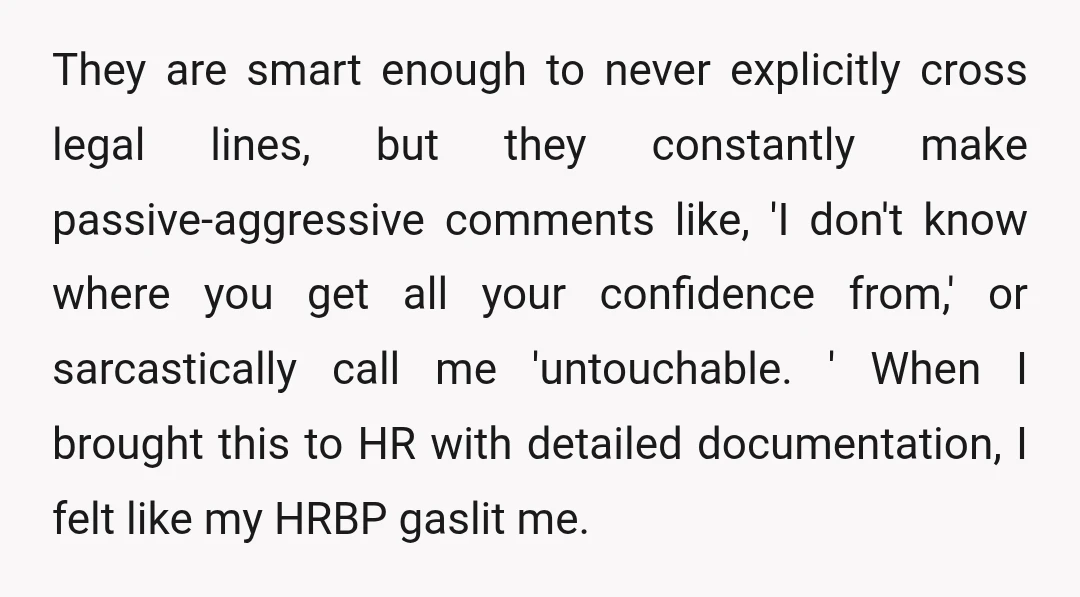 They are smart enough to never explicitly cross legal lines, but they constantly make passive-aggressive comments like, 'I don't know where you get all your confidence from,' or sarcastically call...
