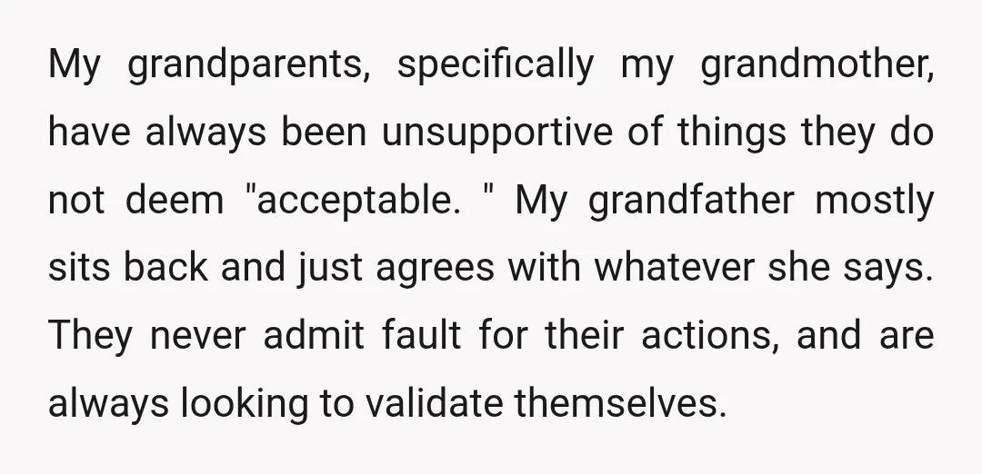 My grandparents, specifically my grandmother, have always been unsupportive of things they do not deem "acceptable. " My grandfather mostly sits back and just agrees with whatever she says. They...