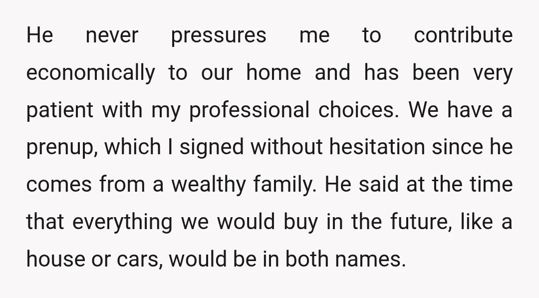 He never pressures me to contribute economically to our home and has been very patient with my professional choices. We have a prenup, which I signed without hesitation since he...