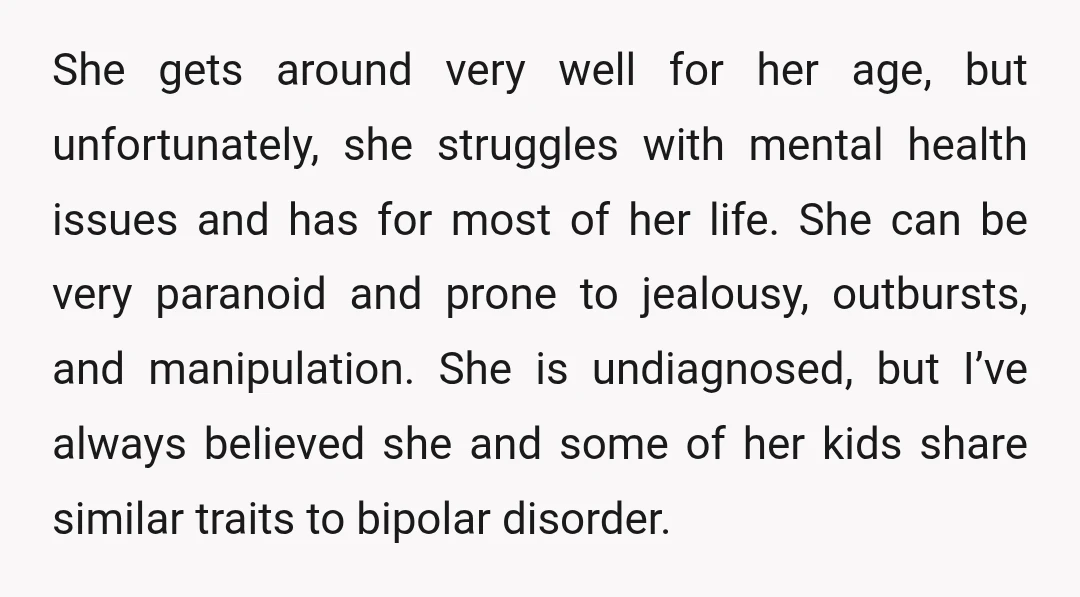 She gets around very well for her age, but unfortunately, she struggles with mental health issues and has for most of her life. She can be very paranoid and prone...