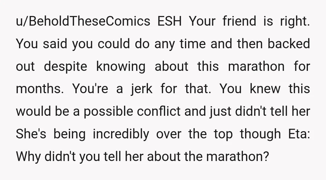 u/BeholdTheseComics ESH Your friend is right. You said you could do any time and then backed out despite knowing about this marathon for months. You're a jerk for that. You...