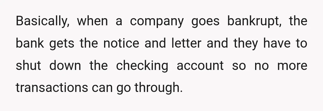 Basically, when a company goes bankrupt, the bank gets the notice and letter and they have to shut down the checking account so no more transactions can go through.