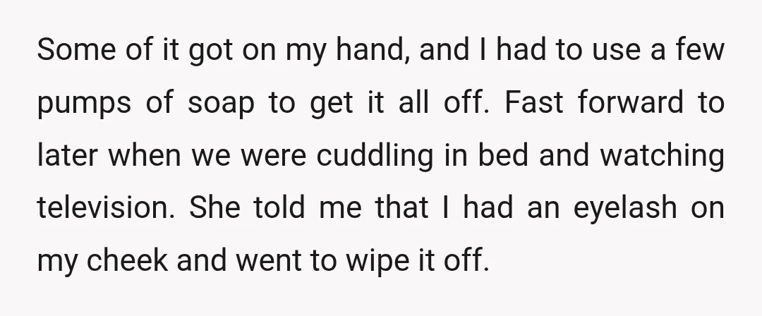 Some of it got on my hand, and I had to use a few pumps of soap to get it all off. Fast forward to later when we were cuddling...