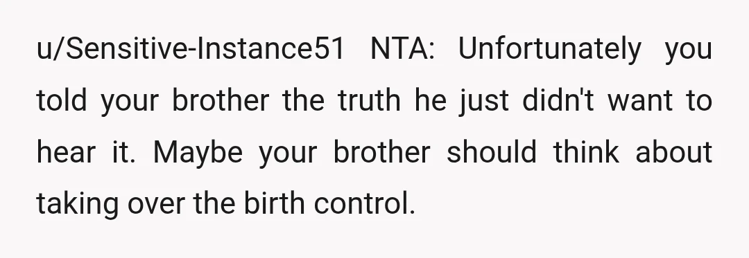 u/Sensitive-Instance51
NTA: Unfortunately you told your brother the truth he just didn't want to hear it.
Maybe your brother should think about taking over the birth control.
