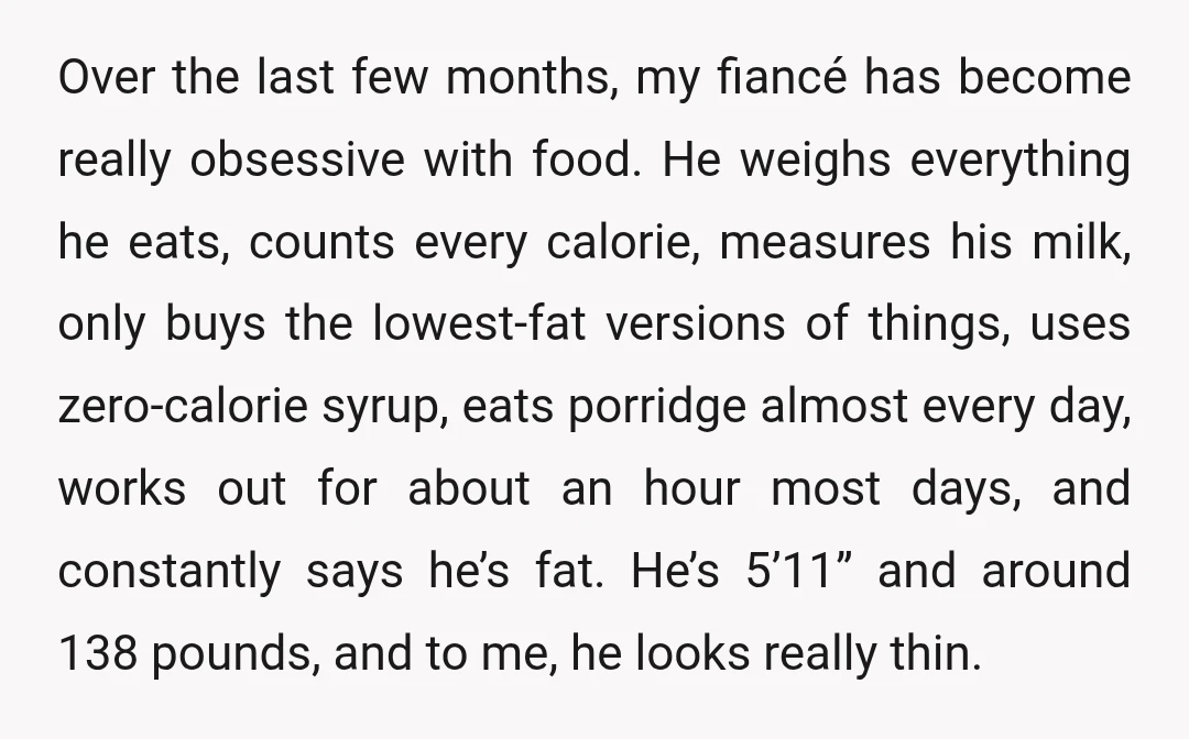 Over the last few months, my fiancé has become really obsessive with food. He weighs everything he eats, counts every calorie, measures his milk, only buys the lowest-fat versions of...