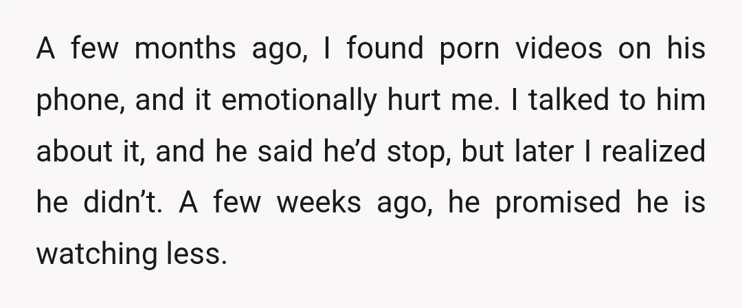 A few months ago, I found porn videos on his phone, and it emotionally hurt me. I talked to him about it, and he said he’d stop, but later I...