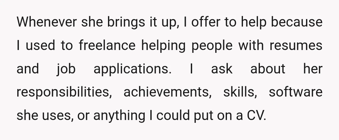 Whenever she brings it up, I offer to help because I used to freelance helping people with resumes and job applications. I ask about her responsibilities, achievements, skills, software she...