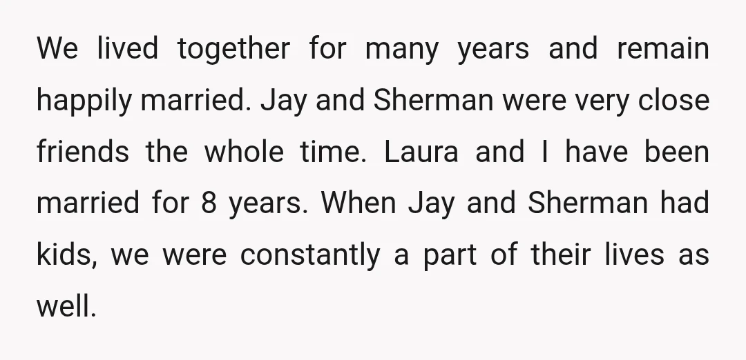 We lived together for many years and remain happily married. Jay and Sherman were very close friends the whole time. Laura and I have been married for 8 years. When...