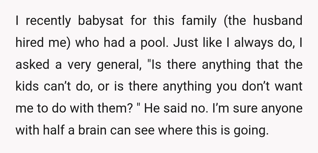 I recently babysat for this family (the husband hired me) who had a pool. Just like I always do, I asked a very general, "Is there anything that the kids...