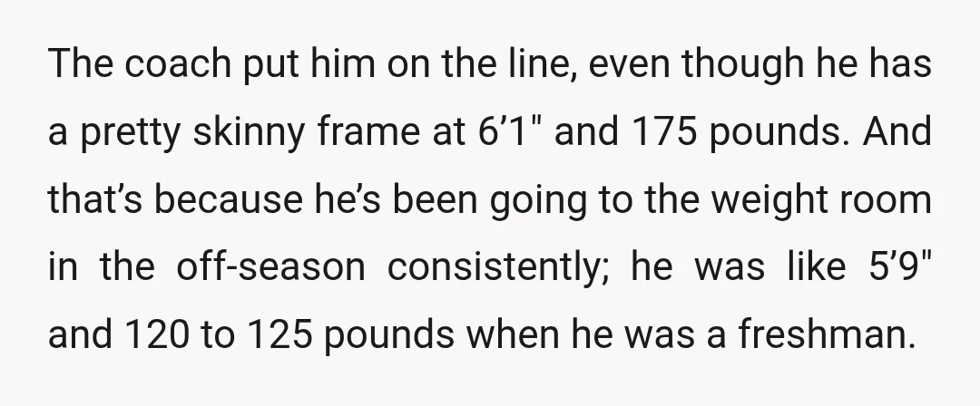 The coach put him on the line, even though he has a pretty skinny frame at 6’1" and 175 pounds. And that’s because he’s been going to the weight room...