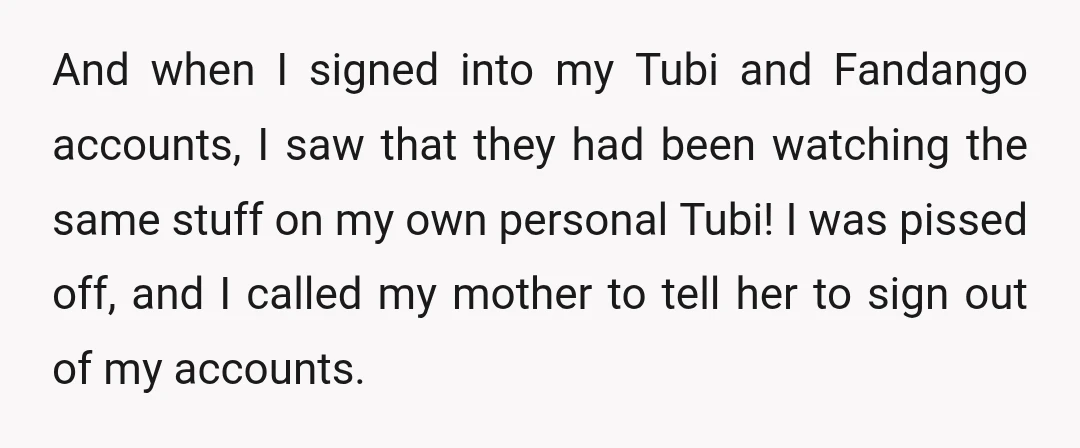 And when I signed into my Tubi and Fandango accounts, I saw that they had been watching the same stuff on my own personal Tubi! I was pissed off, and...
