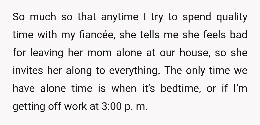 So much so that anytime I try to spend quality time with my fiancée, she tells me she feels bad for leaving her mom alone at our house, so she...