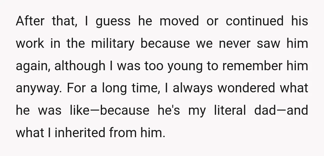 After that, I guess he moved or continued his work in the military because we never saw him again, although I was too young to remember him anyway. For a...