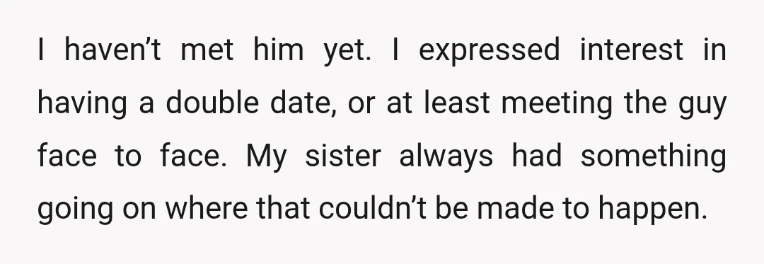 I haven’t met him yet. I expressed interest in having a double date, or at least meeting the guy face to face. My sister always had something going on where...