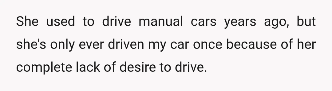She used to drive manual cars years ago, but she's only ever driven my car once because of her complete lack of desire to drive.