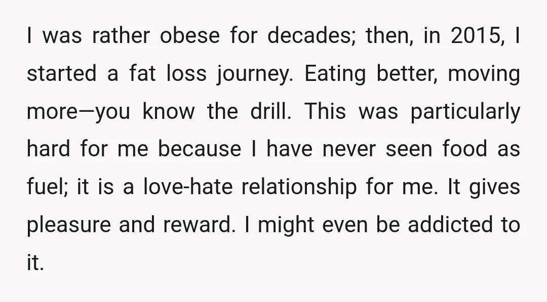 I was rather obese for decades; then, in 2015, I started a fat loss journey. Eating better, moving more—you know the drill. This was particularly hard for me because I...