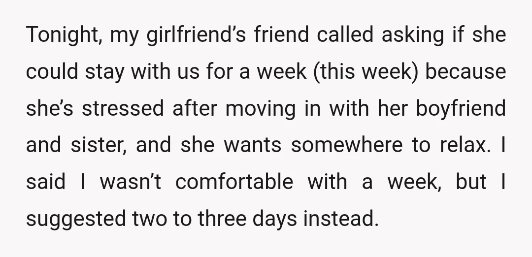 Tonight, my girlfriend’s friend called asking if she could stay with us for a week (this week) because she’s stressed after moving in with her boyfriend and sister, and she...