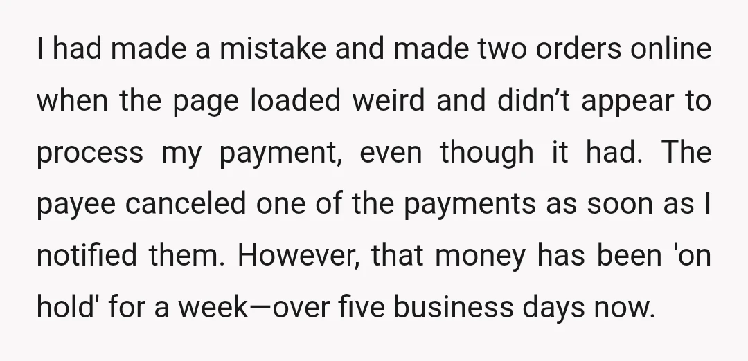 I had made a mistake and made two orders online when the page loaded weird and didn’t appear to process my payment, even though it had. The payee canceled one...