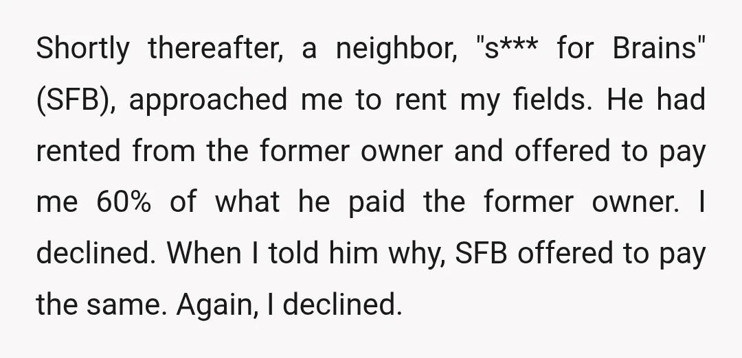 Shortly thereafter, a neighbor, "s*** for Brains" (SFB), approached me to rent my fields. He had rented from the former owner and offered to pay me 60% of what he...