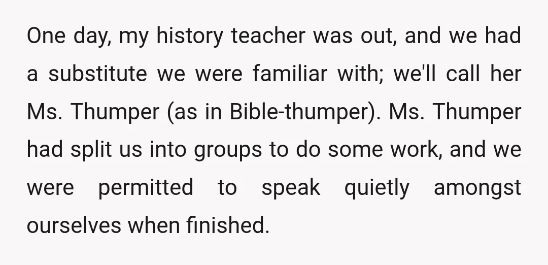 One day, my history teacher was out, and we had a substitute we were familiar with; we'll call her Ms. Thumper (as in Bible-thumper). Ms. Thumper had split us into...