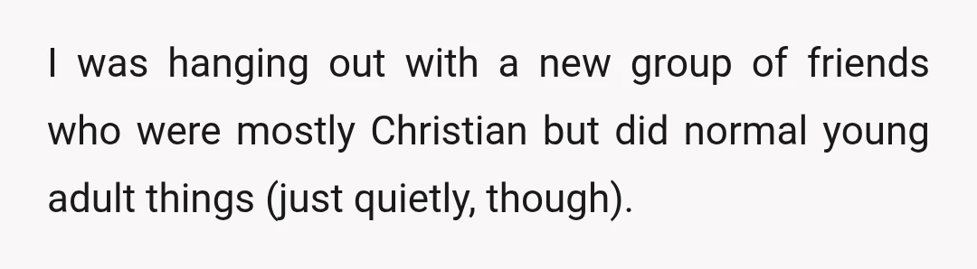 I was hanging out with a new group of friends who were mostly Christian but did normal young adult things (just quietly, though).