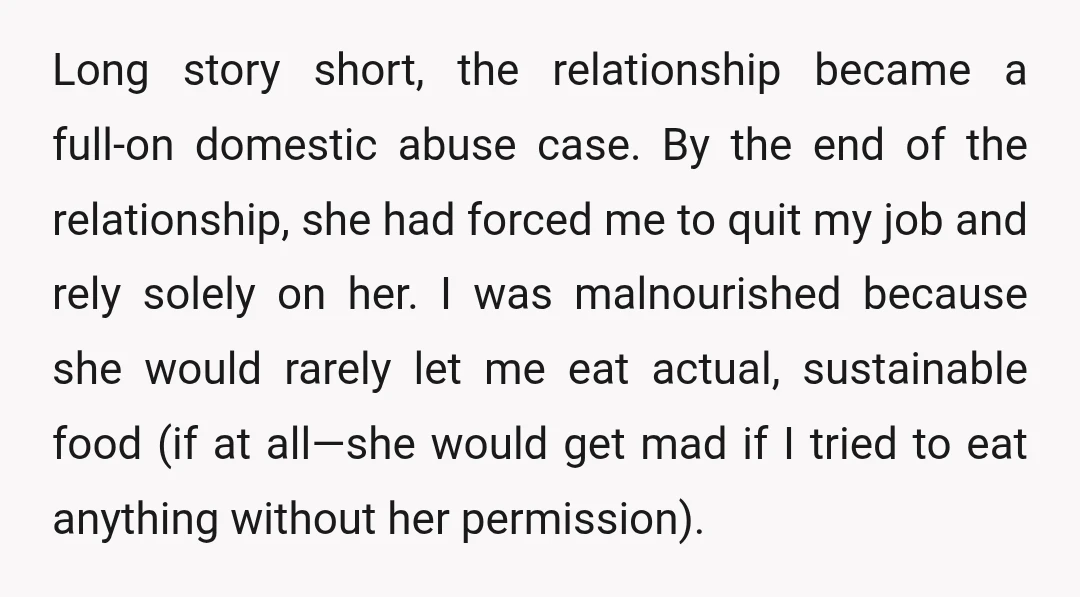 Long story short, the relationship became a full-on domestic abuse case. By the end of the relationship, she had forced me to quit my job and rely solely on her....