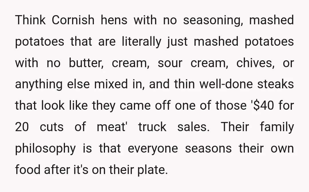 Think Cornish hens with no seasoning, mashed potatoes that are literally just mashed potatoes with no butter, cream, sour cream, chives, or anything else mixed in, and thin well-done steaks...