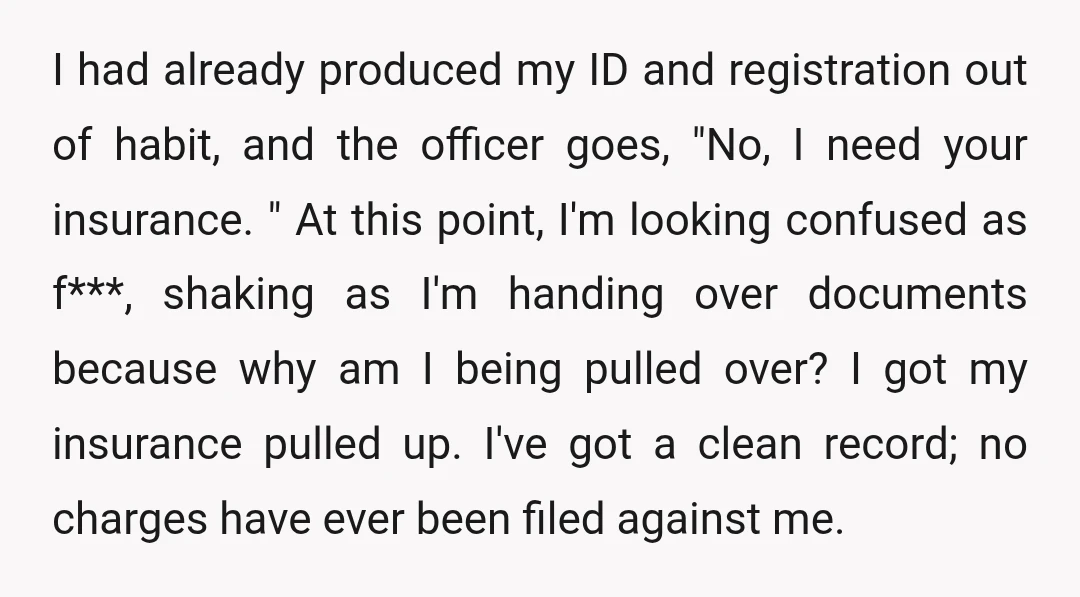 I had already produced my ID and registration out of habit, and the officer goes, "No, I need your insurance. " At this point, I'm looking confused as f***, shaking...