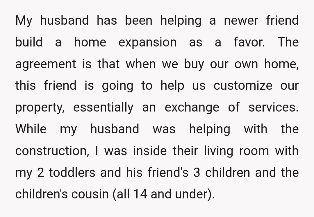 My husband has been helping a newer friend build a home expansion as a favor. The agreement is that when we buy our own home, this friend is going to...