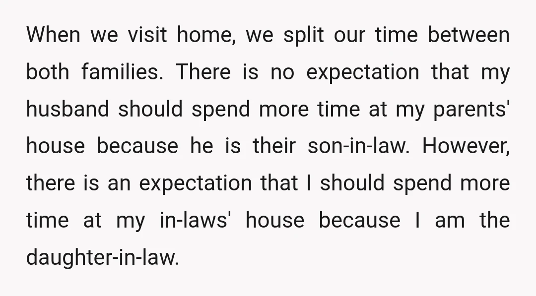 When we visit home, we split our time between both families. There is no expectation that my husband should spend more time at my parents' house because he is their...