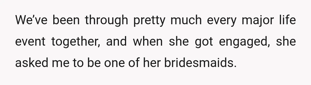 We’ve been through pretty much every major life event together, and when she got engaged, she asked me to be one of her bridesmaids.