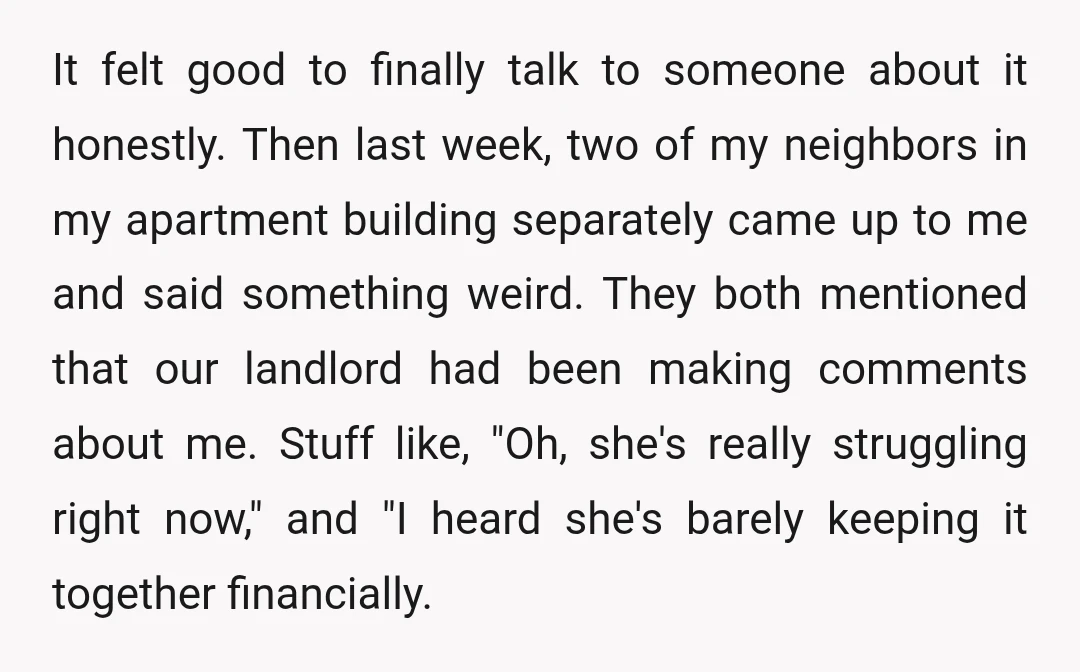 It felt good to finally talk to someone about it honestly. Then last week, two of my neighbors in my apartment building separately came up to me and said something...