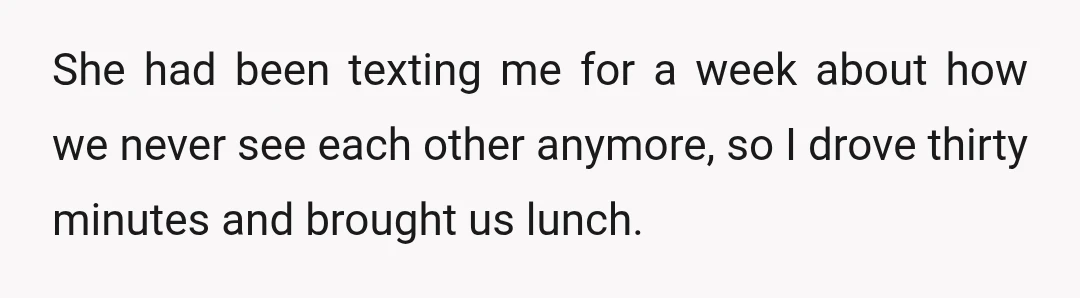 She had been texting me for a week about how we never see each other anymore, so I drove thirty minutes and brought us lunch.
