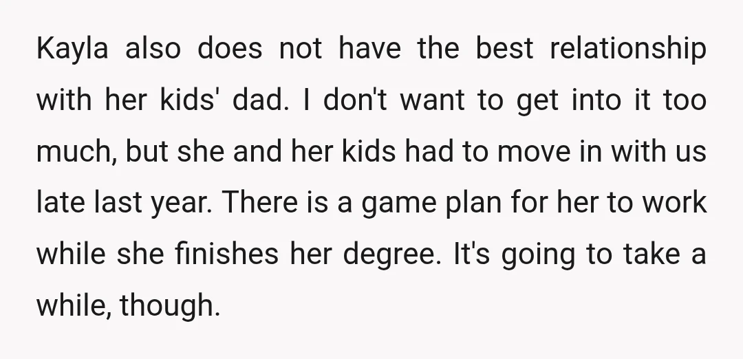 Kayla also does not have the best relationship with her kids' dad. I don't want to get into it too much, but she and her kids had to move in...
