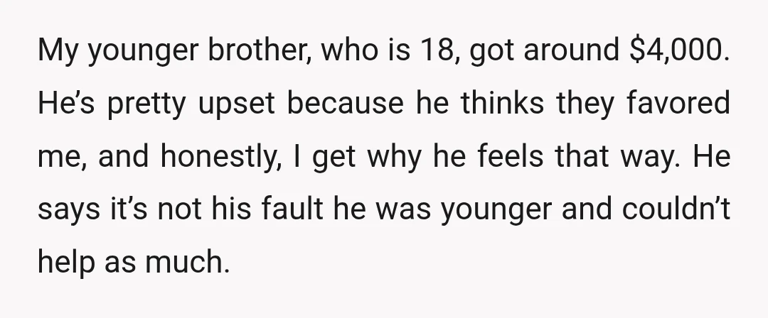 My younger brother, who is 18, got around $4,000. He’s pretty upset because he thinks they favored me, and honestly, I get why he feels that way. He says it’s...