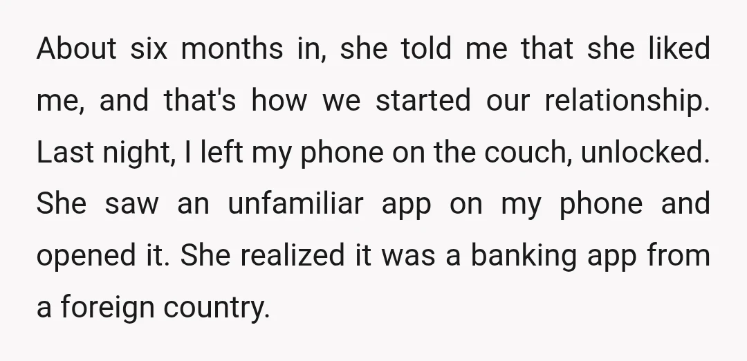 About six months in, she told me that she liked me, and that's how we started our relationship. Last night, I left my phone on the couch, unlocked. She saw...