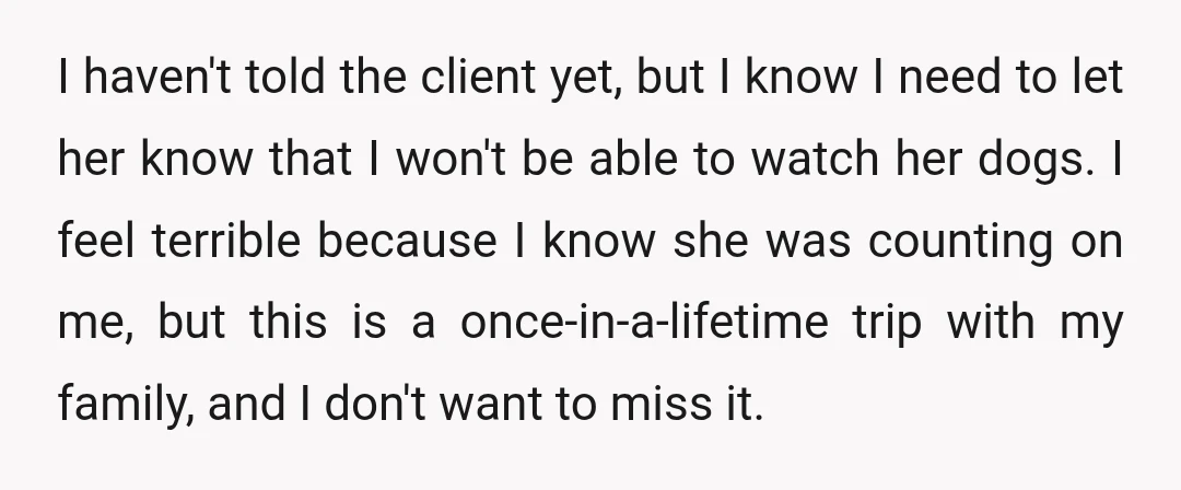 I haven't told the client yet, but I know I need to let her know that I won't be able to watch her dogs. I feel terrible because I know...