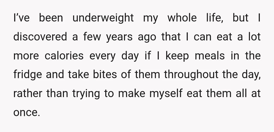 I’ve been underweight my whole life, but I discovered a few years ago that I can eat a lot more calories every day if I keep meals in the fridge...