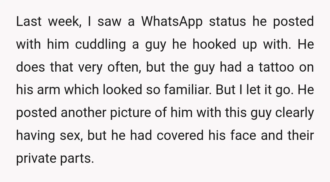 Last week, I saw a WhatsApp status he posted with him cuddling a guy he hooked up with. He does that very often, but the guy had a tattoo on...