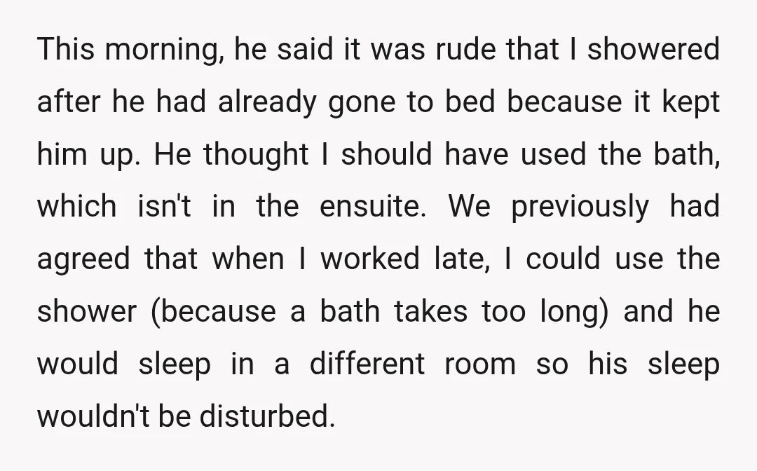 This morning, he said it was rude that I showered after he had already gone to bed because it kept him up. He thought I should have used the bath,...