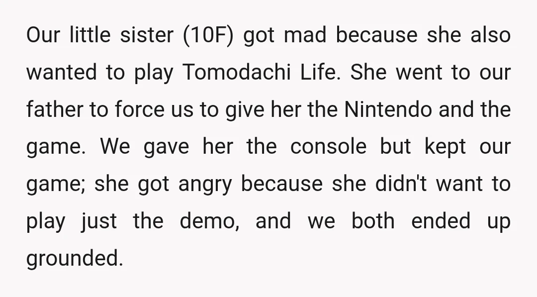 Our little sister (10F) got mad because she also wanted to play Tomodachi Life. She went to our father to force us to give her the Nintendo and the game....