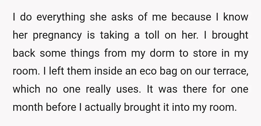 I do everything she asks of me because I know her pregnancy is taking a toll on her. I brought back some things from my dorm to store in my...