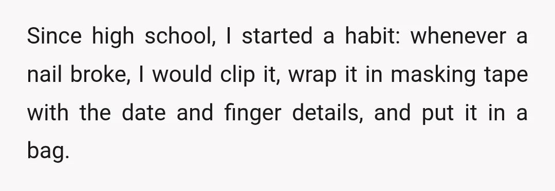 Since high school, I started a habit: whenever a nail broke, I would clip it, wrap it in masking tape with the date and finger details, and put it in...