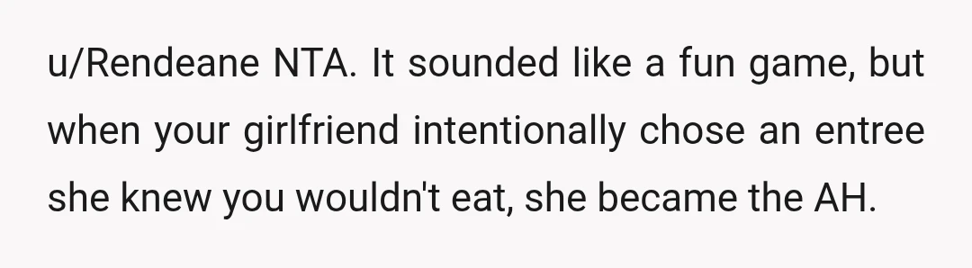 u/Rendeane
NTA. It sounded like a fun game, but when your girlfriend intentionally chose an entree she knew you wouldn't eat, she became the AH.