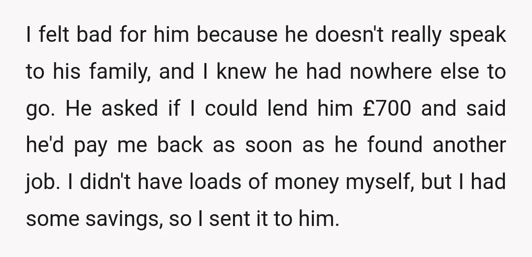 I felt bad for him because he doesn't really speak to his family, and I knew he had nowhere else to go. He asked if I could lend him £700...