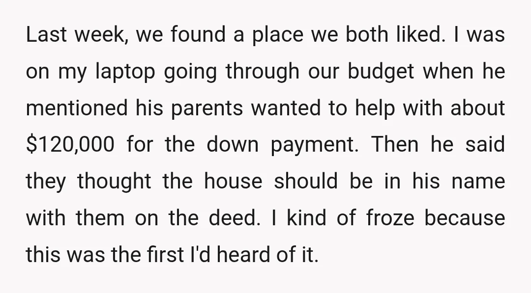 Last week, we found a place we both liked. I was on my laptop going through our budget when he mentioned his parents wanted to help with about $120,000 for...