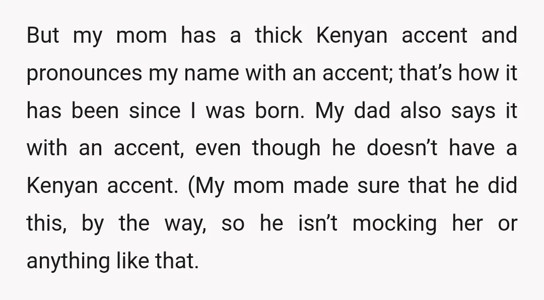 But my mom has a thick Kenyan accent and pronounces my name with an accent; that’s how it has been since I was born. My dad also says it with...